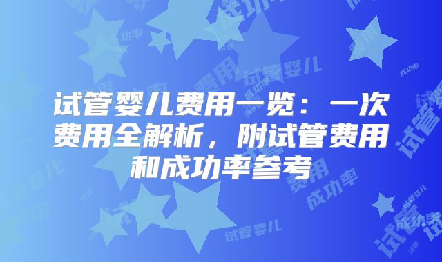 试管婴儿费用一览:一次费用全解析,附试管费用和成功率参考