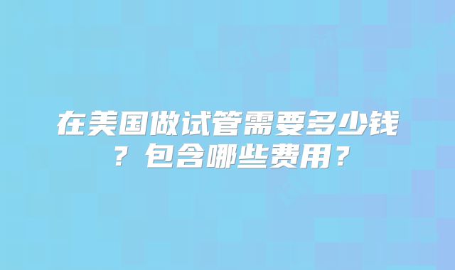 在美国做试管需要多少钱?包含哪些费用?