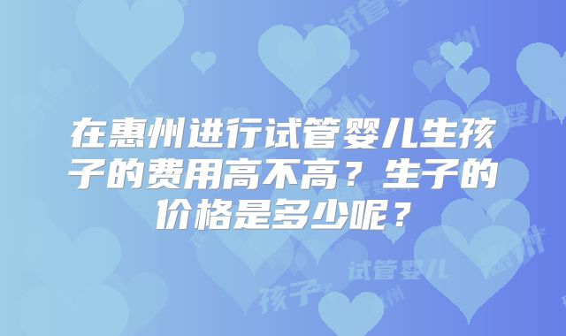 在惠州进行试管婴儿生孩子的费用高不高?生子的价格是多少呢?