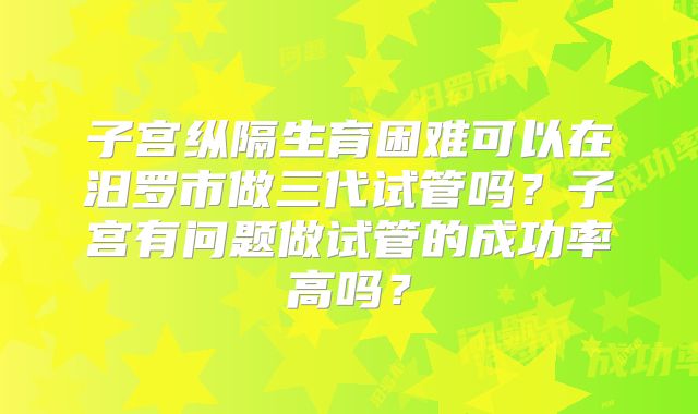 子宫纵隔生育困难可以在汨罗市做三代试管吗?子宫有问题做试管的成功率高吗?