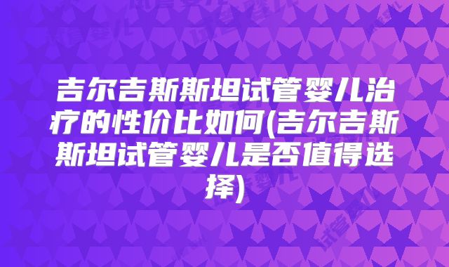吉尔吉斯斯坦试管婴儿治疗的性价比如何(吉尔吉斯斯坦试管婴儿是否值得选择)