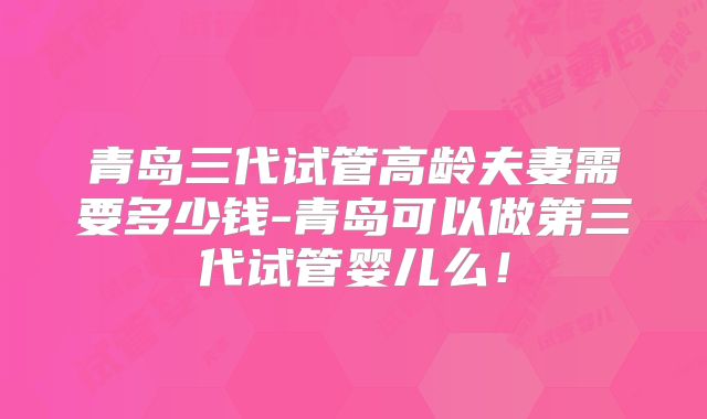 青岛三代试管高龄夫妻需要多少钱-青岛可以做第三代试管婴儿么!