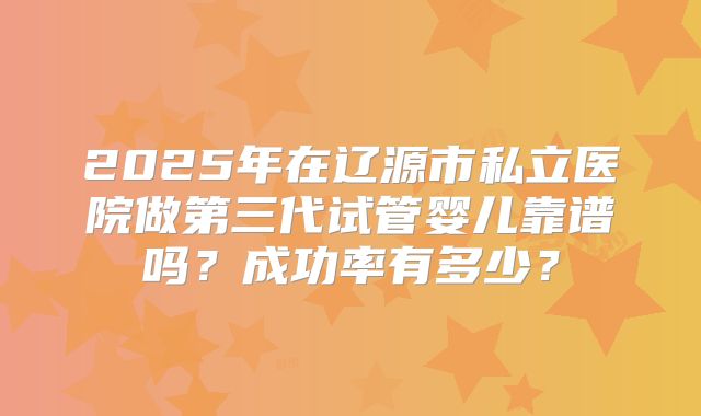 2025年在辽源市私立医院做第三代试管婴儿靠谱吗?成功率有多少?