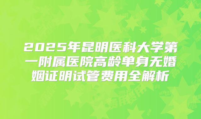 2025年昆明医科大学第一附属医院高龄单身无婚姻证明试管费用全解析