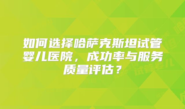 如何选择哈萨克斯坦试管婴儿医院,成功率与服务质量评估?