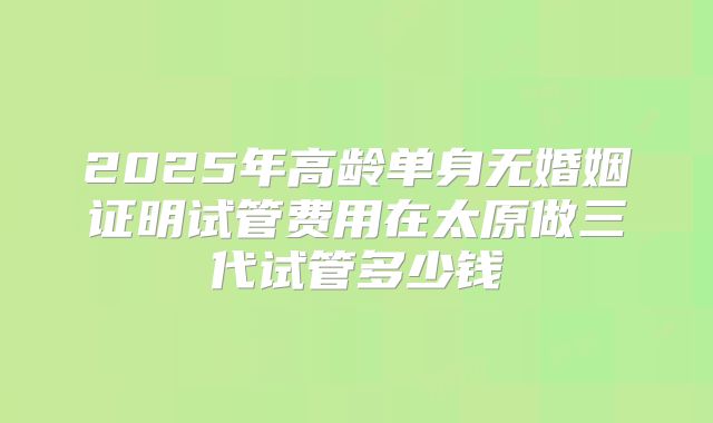 2025年高龄单身无婚姻证明试管费用在太原做三代试管多少钱
