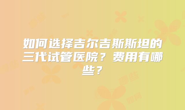 如何选择吉尔吉斯斯坦的三代试管医院?费用有哪些?
