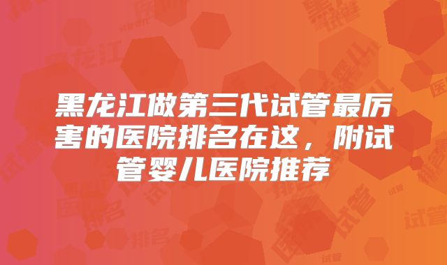 黑龙江做第三代试管最厉害的医院排名在这，附试管婴儿医院推荐
