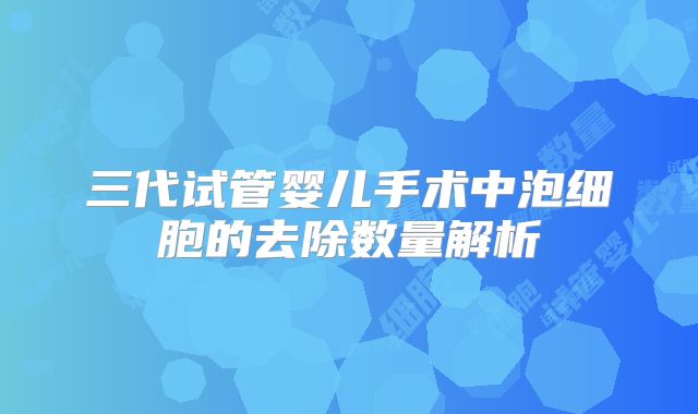 三代试管婴儿手术中泡细胞的去除数量解析