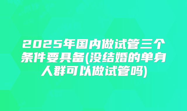 2025年国内做试管三个条件要具备(没结婚的单身人群可以做试管吗)