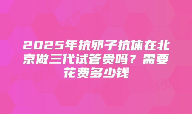 2025年抗卵子抗体在北京做三代试管贵吗?需要花费多少钱