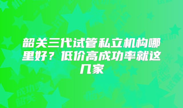 韶关三代试管私立机构哪里好?低价高成功率就这几家