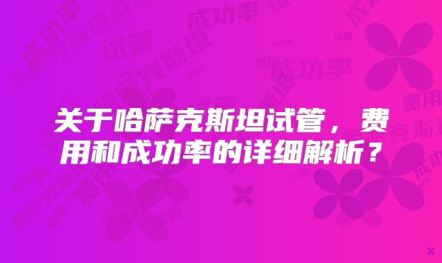 关于哈萨克斯坦试管,费用和成功率的详细解析?