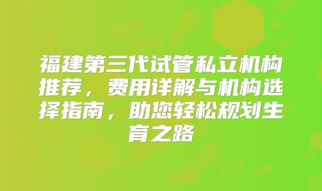 福建第三代试管私立机构推荐,费用详解与机构选择指南,助您轻松规划生育之路