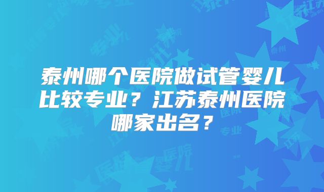 泰州哪个医院做试管婴儿比较专业?江苏泰州医院哪家出名?