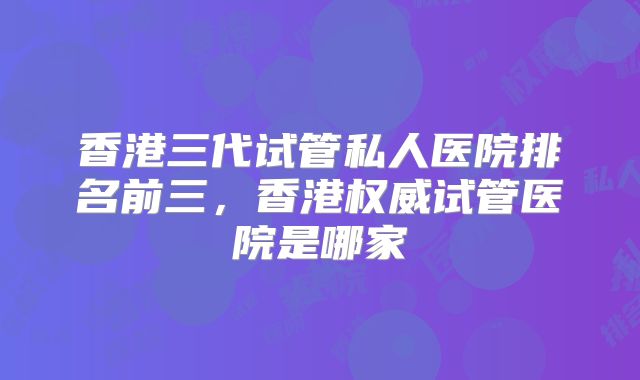 香港三代试管私人医院排名前三,香港权威试管医院是哪家