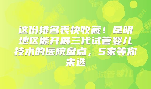 这份排名表快收藏!昆明地区能开展三代试管婴儿技术的医院盘点,5家等你来选