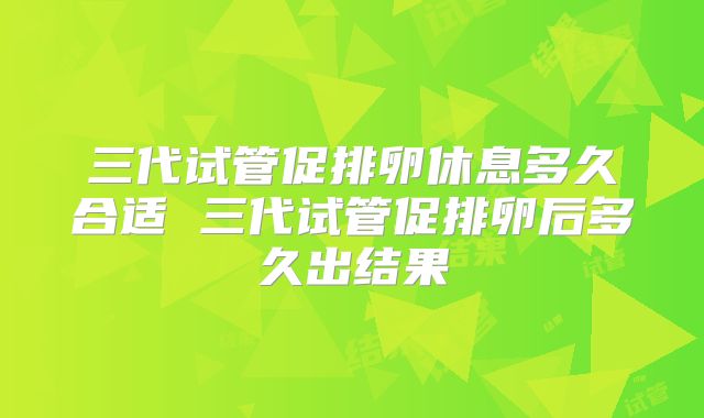 三代试管促排卵休息多久合适 三代试管促排卵后多久出结果