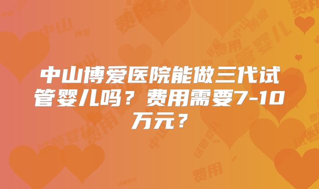 中山博爱医院能做三代试管婴儿吗?费用需要7-10万元?