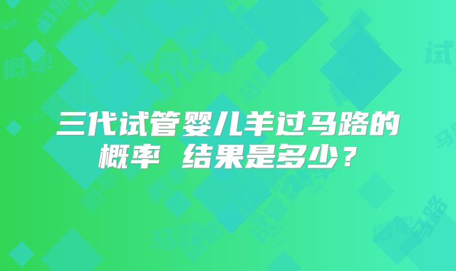三代试管婴儿羊过马路的概率 结果是多少?