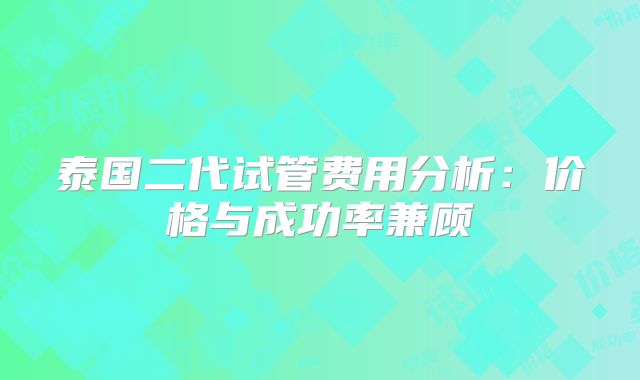 泰国二代试管费用分析：价格与成功率兼顾
