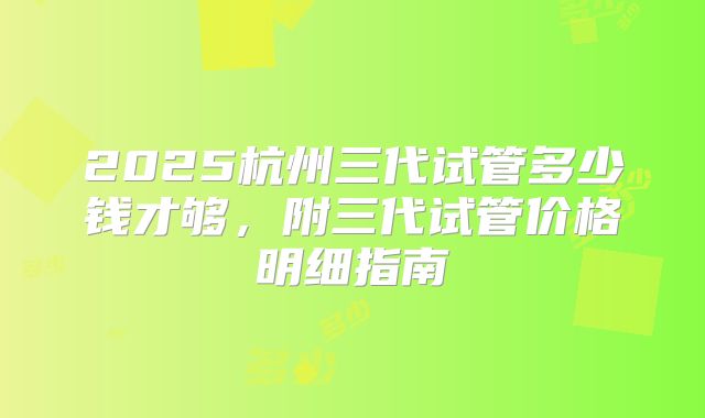 2025杭州三代试管多少钱才够,附三代试管价格明细指南