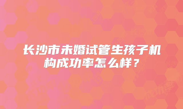 长沙市未婚试管生孩子机构成功率怎么样？