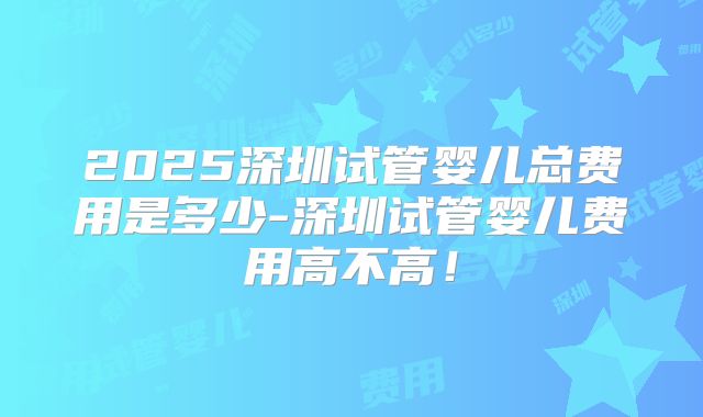 2025深圳试管婴儿总费用是多少-深圳试管婴儿费用高不高!