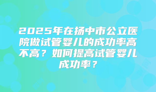 2025年在扬中市公立医院做试管婴儿的成功率高不高？如何提高试管婴儿成功率？