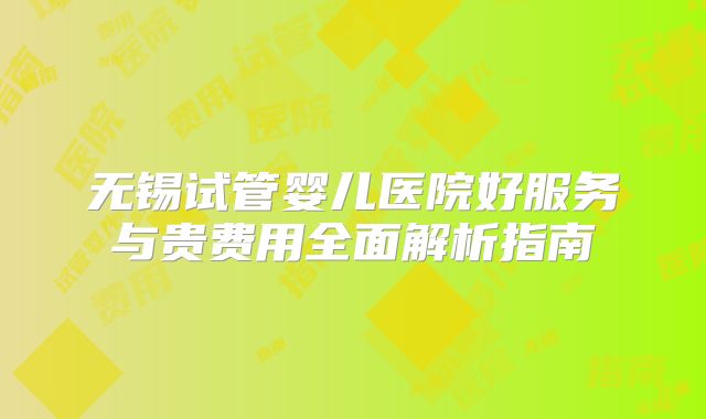 无锡试管婴儿医院好服务与贵费用全面解析指南