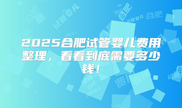 2025合肥试管婴儿费用整理,看看到底需要多少钱!