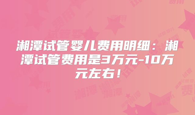 湘潭试管婴儿费用明细:湘潭试管费用是3万元-10万元左右!