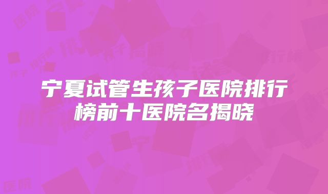 宁夏试管生孩子医院排行榜前十医院名揭晓