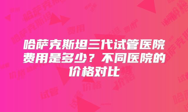 哈萨克斯坦三代试管医院费用是多少?不同医院的价格对比