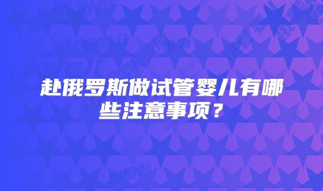 赴俄罗斯做试管婴儿有哪些注意事项？