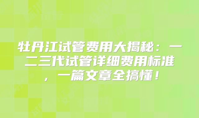 牡丹江试管费用大揭秘：一二三代试管详细费用标准，一篇文章全搞懂！