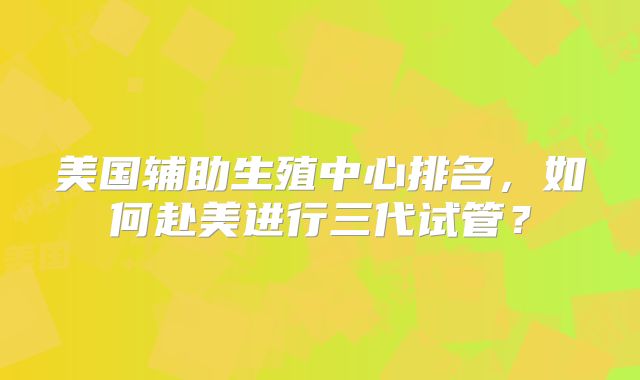 美国辅助生殖中心排名,如何赴美进行三代试管?