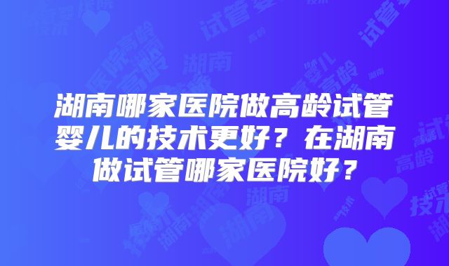 湖南哪家医院做高龄试管婴儿的技术更好?在湖南做试管哪家医院好?