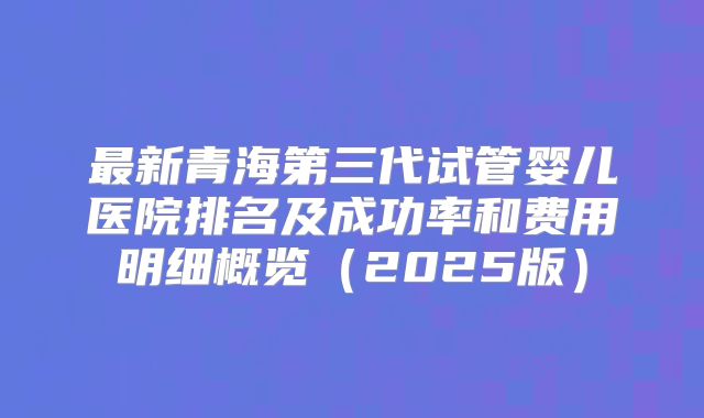 最新青海第三代试管婴儿医院排名及成功率和费用明细概览(2025版)