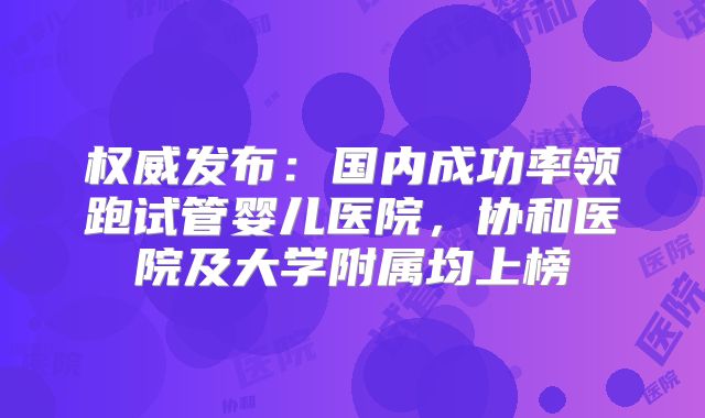 权威发布:国内成功率领跑试管婴儿医院,协和医院及大学附属均上榜