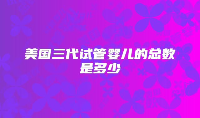 美国三代试管婴儿的总数是多少