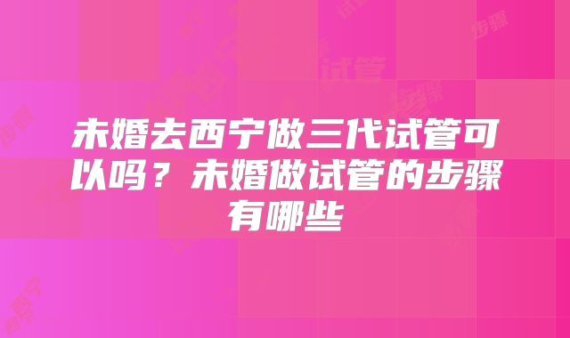 未婚去西宁做三代试管可以吗？未婚做试管的步骤有哪些