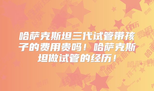 哈萨克斯坦三代试管带孩子的费用贵吗!哈萨克斯坦做试管的经历!