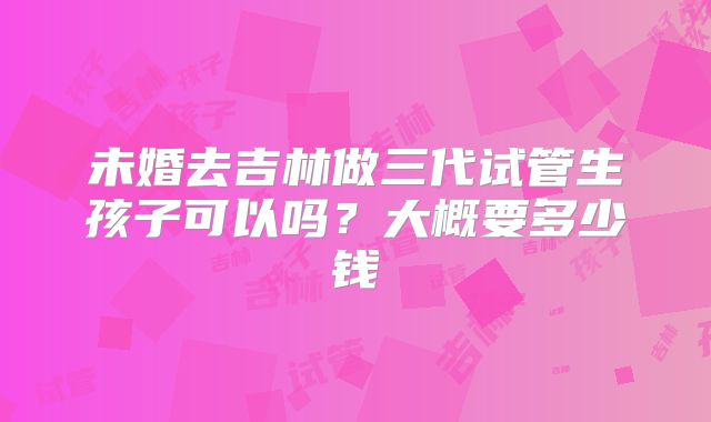 未婚去吉林做三代试管生孩子可以吗?大概要多少钱