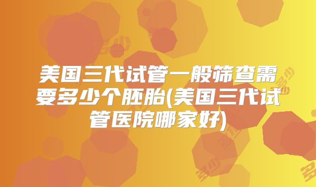 美国三代试管一般筛查需要多少个胚胎(美国三代试管医院哪家好)