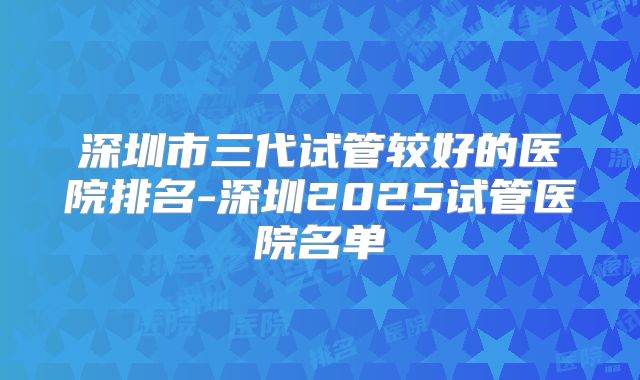 深圳市三代试管较好的医院排名-深圳2025试管医院名单