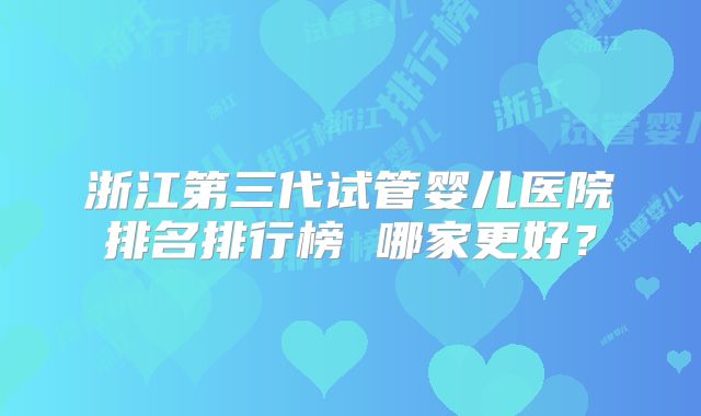 浙江第三代试管婴儿医院排名排行榜 哪家更好？