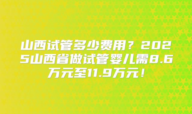山西试管多少费用?2025山西省做试管婴儿需8.6万元至11.9万元!