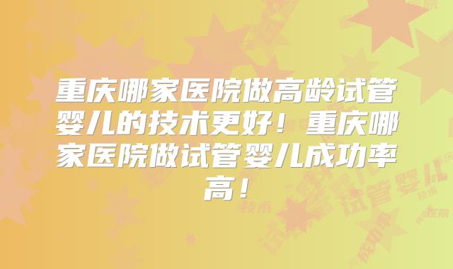 重庆哪家医院做高龄试管婴儿的技术更好!重庆哪家医院做试管婴儿成功率高!