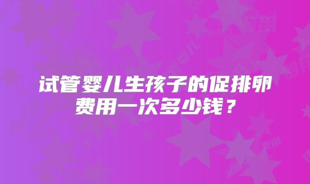 试管婴儿生孩子的促排卵费用一次多少钱?